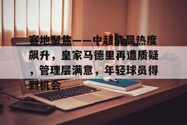 MILANSPORT下载-赛地聚焦——中超清晨热度飙升，皇家马德里再遭质疑，管理层满意，年轻球员得到机会的简单介绍